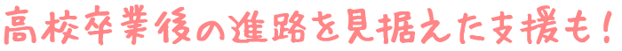 高校卒業後の進路を見据えた支援も!
